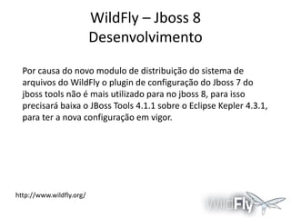 WildFly – Jboss 8
Desenvolvimento
Por causa do novo modulo de distribuição do sistema de
arquivos do WildFly o plugin de configuração do Jboss 7 do
jboss tools não é mais utilizado para no jboss 8, para isso
precisará baixa o JBoss Tools 4.1.1 sobre o Eclipse Kepler 4.3.1,
para ter a nova configuração em vigor.

http://www.wildfly.org/

 