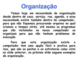 Temos hoje em necessidade de organização desde dentro de casa, serviço, rua, agenda, e essa necessidade existe também dentro do computador, para que não fiquemos procurando arquivos no qual criamos a tempos atrás, até mesmo os programas que são instalados no nosso computador se organizam para que não tenham problemas de execução. Para que esta organização existe o computador tem uma opção fácil e pratica para isso, que são as pastas e as estruturas como visto no slide anterior, no próximo slide seguem exemplos de organização.  