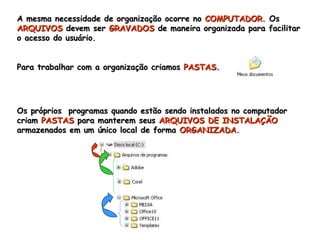 A mesma necessidade de organização ocorre no  COMPUTADOR . Os  ARQUIVOS  devem ser  GRAVADOS  de maneira organizada para facilitar o acesso do usuário.  Para trabalhar com a organização criamos  PASTAS . Os próprios  programas quando estão sendo instalados no computador criam  PASTAS  para manterem seus  ARQUIVOS   DE   INSTALAÇÃO  armazenados em um único local de forma  ORGANIZADA . 