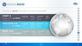 wingsnetwork.com HOME 12
NOSSOS PACKS
Escolha um pack de acordo com a sua necessidade
Personal Page
US$ 69,00 mensais
US$ 69,00 mensais
US$ 89,00 mensais
Personal Page
Personal Page
1 versão padrão
3 versões
padrão
6 versões
padrão
1 Landing Page
2 banners
2 capas FB
3 Landing Page
4 banners
4 capas FB
6 Landing Page
10 banners
10 capas FB
Acesso ao
pacote de
descontos 1
Acesso ao
pacote de
descontos 2
Acesso ao
pacote de
descontos 3
10 GB de
espaço
20 GB de
espaço
40 GB de
espaço
Recruiter
Recruiter
Recruiter
Communicator
Communicator
Communicator
Cloud
Cloud
Cloud
START
Pontos: 100 | US$ 299,00
EXECUTIVE
Pontos: 250 | US$ 749,00
ELITE
Pontos: 500 | US$ 1.499,00
 