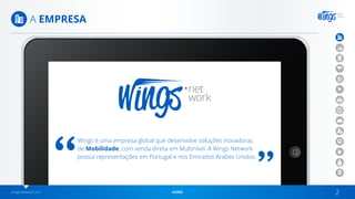wingsnetwork.com HOME 2
A EMPRESA
Wings é uma empresa global que desenvolve soluções inovadoras
de Mobilidade, com venda direta em Multinível. A Wings Network
possui representações em Portugal e nos Emirados Árabes Unidos.
 