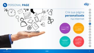 wingsnetwork.com HOME 7
PERSONAL PAGE
Crie sua página
personalizada
na internet
Desenvolvido para
dispositivos móveis
como tablets e
smartphones
Ferramenta fácil
de ser entendida e
simples de usar
Para páginas
pessoais, sites
de divulgação
de produtos e
serviços ou o
que desejar
Você ainda pode
customizar
o layout, e
compartilhar nas
redes sociais
 