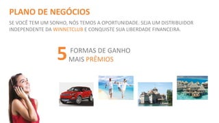 PLANO DE NEGÓCIOS 
SE VOCÊ TEM UM SONHO, NÓS TEMOS A OPORTUNIDADE. SEJA UM DISTRIBUIDOR 
INDEPENDENTE DA WINNETCLUB E CONQUISTE SUA LIBERDADE FINANCEIRA. 
FORMAS DE GANHO 
MAIS PRÊMIOS 5 
 