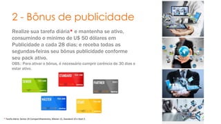 2 - Bônus de publicidade 
Realize sua tarefa diária* e mantenha se ativo, 
consumindo o mínimo de U$ 50 dólares em 
Publicidade a cada 28 dias; e receba todas as 
segundas-feiras seu bônus publicidade conforme 
seu pack ativo. 
OBS.: Para ativar o bônus, é necessário cumprir carência de 30 dias e 
estar ativo. 
* Tarefa diária: Senior 20 Compartilhamentos, Máster 15, Standard 10 e Start 5 . 
 