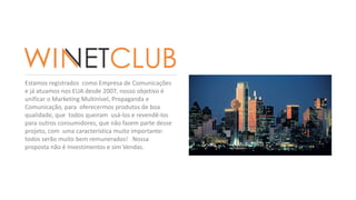 Estamos registrados como Empresa de Comunicações 
e já atuamos nos EUA desde 2007, nosso objetivo é 
unificar o Marketing Multinível, Propaganda e 
Comunicação, para oferecermos produtos de boa 
qualidade, que todos queiram usá-los e revendê-los 
para outros consumidores, que não fazem parte desse 
projeto, com uma característica muito importante: 
todos serão muito bem remunerados! Nossa 
proposta não é Investimentos e sim Vendas. 
 