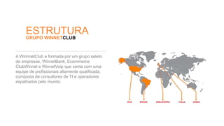 ESTRUTURA 
GRUPO WINNETCLUB 
A WinnnetClub e formada por um grupo seleto 
de empresas, WinnetBank, Ecommerce 
ClubWinnet e WinnetVoip que conta com uma 
equipe de profissionais altamente qualificada, 
composta de consultores de TI e operadores 
espalhados pelo mundo. 
 