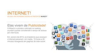 INTERNET! 
DO QUE VIVE AS MIDIAS SOCIAIS AO REDOR DO MUNDO? 
Elas vivem de Publicidade! 
O Brasil é o primeiro colocado no ranking 
mundial quando considerado o tempo de acesso 
por internauta. 
Em Janeiro de 2013, os brasileiros que acessam 
a internet passaram, em media, 10 horas e 26 
minutos navegando em paginas de rede social. 
 