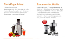 Centrifuga Juicer 
Centrifuga Super Juicer 
Boca extra grande para colocação de frutas 
inteiras; Duas velocidades: para alimentos 
macios ou mais resistentes; Totalmente 
desmontável - facilidade para lavar; 
Processador Walita 
PROCESSADOR + LIQUIDIFICADOR WALITA 
Moderno e fácil de usar o Processador Walita 
RI7625 possui 500W de potência, 25 funções 
a ainda é liquidificador. Compacto ele 
acompanha recipiente de 1,5 litros para 
batedeira e alguns acessórios para cortar, 
ralar, fatiar em diversas maneiras. 
 