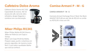 Camisa Armani P - M - G 
CAMISA ARMANI P - M - G 
Camiseta Armani Exchange Pima V Neck Tee Black 
AX42SFT R$75,00 em até 18x de R$5,45 no cartão 
ou R$70,50 à vista com 6% 
Cafeteira Dolce Aroma 
Cafeteira Dolce Aroma HLC 550 
Capacidade de xícaras: Até 16 
xícaras de café, Jarra de vidro 
refratário, design Elegante e 
combina com sua decoração. 
Mixer Philips RI1341 
Mixer Philips Walita RI1341 Branco 
300w de Potência com Copo e 
Tampa. 
Mixer com Copo RI134 da Walita. 
Prepare sopas, purês e vitaminas em 
poucos segundos, de maneira muito 
fácil. E com toda a qualidade Walita 
que você já conhece. 
 