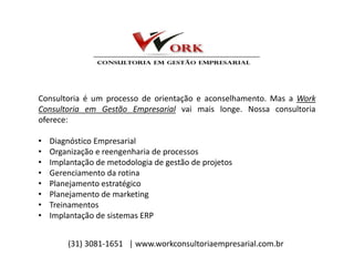 Consultoria é um processo de orientação e aconselhamento. Mas a Work
Consultoria em Gestão Empresarial vai mais longe. Nossa consultoria
oferece:
• Diagnóstico Empresarial
• Organização e reengenharia de processos
• Implantação de metodologia de gestão de projetos
• Gerenciamento da rotina
• Planejamento estratégico
• Planejamento de marketing
• Treinamentos
• Implantação de sistemas ERP
(31) 3081-1651 | www.workconsultoriaempresarial.com.br
 