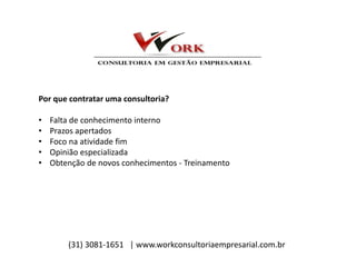 Por que contratar uma consultoria?
• Falta de conhecimento interno
• Prazos apertados
• Foco na atividade fim
• Opinião especializada
• Obtenção de novos conhecimentos - Treinamento
(31) 3081-1651 | www.workconsultoriaempresarial.com.br
 