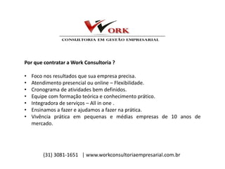 Por que contratar a Work Consultoria ?
• Foco nos resultados que sua empresa precisa.
• Atendimento presencial ou online – Flexibilidade.
• Cronograma de atividades bem definidos.
• Equipe com formação teórica e conhecimento prático.
• Integradora de serviços – All in one .
• Ensinamos a fazer e ajudamos a fazer na prática.
• Vivência prática em pequenas e médias empresas de 10 anos de
mercado.
(31) 3081-1651 | www.workconsultoriaempresarial.com.br
 