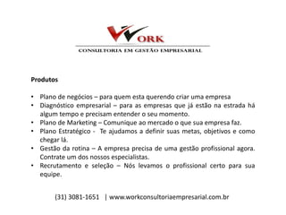 Produtos
• Plano de negócios – para quem esta querendo criar uma empresa
• Diagnóstico empresarial – para as empresas que já estão na estrada há
algum tempo e precisam entender o seu momento.
• Plano de Marketing – Comunique ao mercado o que sua empresa faz.
• Plano Estratégico - Te ajudamos a definir suas metas, objetivos e como
chegar lá.
• Gestão da rotina – A empresa precisa de uma gestão profissional agora.
Contrate um dos nossos especialistas.
• Recrutamento e seleção – Nós levamos o profissional certo para sua
equipe.
(31) 3081-1651 | www.workconsultoriaempresarial.com.br
 