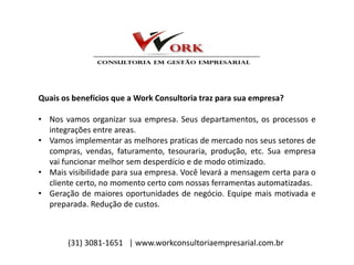 Quais os benefícios que a Work Consultoria traz para sua empresa?
• Nos vamos organizar sua empresa. Seus departamentos, os processos e
integrações entre areas.
• Vamos implementar as melhores praticas de mercado nos seus setores de
compras, vendas, faturamento, tesouraria, produção, etc. Sua empresa
vai funcionar melhor sem desperdício e de modo otimizado.
• Mais visibilidade para sua empresa. Você levará a mensagem certa para o
cliente certo, no momento certo com nossas ferramentas automatizadas.
• Geração de maiores oportunidades de negócio. Equipe mais motivada e
preparada. Redução de custos.
(31) 3081-1651 | www.workconsultoriaempresarial.com.br
 