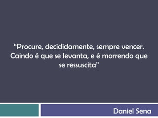 “Procure, decididamente, sempre vencer.
Caindo é que se levanta, e é morrendo que
               se ressuscita”




                              Daniel Sena
 