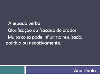 • A espada verbo
• Glorificação ou fracasso do orador

• Muita coisa pode influir no resultado;

positiva ou negativamente.




                                   Ana Paula
 