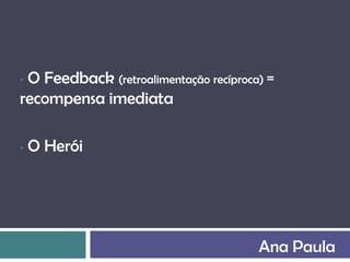 •O Feedback (retroalimentação recíproca) =
recompensa imediata

•   O Herói




                                       Ana Paula
 