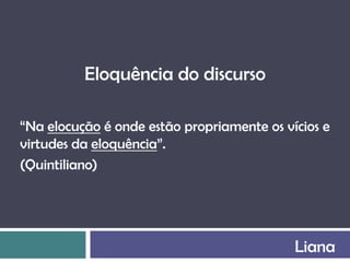 Eloquência do discurso

“Na elocução é onde estão propriamente os vícios e
virtudes da eloquência”.
(Quintiliano)




                                            Liana
 