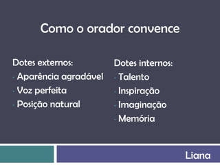 Como o orador convence

Dotes externos:         Dotes internos:
• Aparência agradável   • Talento

• Voz perfeita          • Inspiração

• Posição natural       • Imaginação

                        • Memória




                                          Liana
 