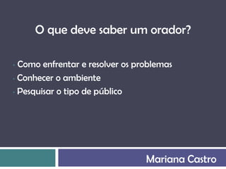 O que deve saber um orador?

• Como enfrentar e resolver os problemas
• Conhecer o ambiente

• Pesquisar o tipo de público




                                 Mariana Castro
 