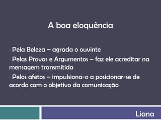 A boa eloquência

• Pela Beleza – agrada o ouvinte
• Pelas Provas e Argumentos – faz ele acreditar na
mensagem transmitida
• Pelos afetos – impulsiona-o a posicionar-se de

acordo com o objetivo da comunicação



                                             Liana
 