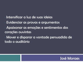 • Intensificar a luz de suas ideias
• Evidenciar as provas e argumentos

• Apaixonar as emoções e sentimentos dos
corações ouvintes
• Mover e disparar a vontade persuadida de
todo o auditório



                                  José Moraes
 