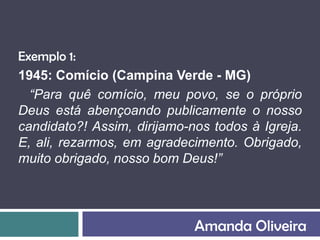 Exemplo 1:
1945: Comício (Campina Verde - MG)
  “Para quê comício, meu povo, se o próprio
Deus está abençoando publicamente o nosso
candidato?! Assim, dirijamo-nos todos à Igreja.
E, ali, rezarmos, em agradecimento. Obrigado,
muito obrigado, nosso bom Deus!”




                             Amanda Oliveira
 