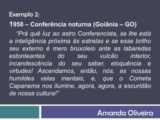 Exemplo 2:
1958 – Conferência noturna (Goiânia – GO)
   “Prá quê luz ao astro Conferencista, se lhe está
a inteligência próxima às estrelas e se esse brilho
seu externo é mero bruxoleio ante as labaredas
estonteantes      do     seu     vulcão     interior,
incandescência do seu saber, eloquência e
virtudes! Ascendamos, então, nós, as nossas
humildes velas mentais, e, que o Cometa
Capanema nos ilumine, agora, agora, a escuridão
de nossa cultura!”


                                Amanda Oliveira
 