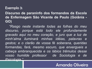 Exemplo 3:
Discurso de paraninfo dos formandos da Escola
de Enfermagem São Vicente de Paulo (Goiânia -
GO)
   “Rasgo neste instante todas as folhas do meu
discurso, porque está todo ele profundamente
gravado aqui no meu coração, e juro que a luz de
minh’alma iluminará minhas idéias, palavras e
gestos; e o clarão de vossa fé soberana, queridas
formandas, fará, mesmo escuro, que enxergueis a
cabeça embranquecida e os lábios trêmulos desse
vosso humilde professor     de Sociologia e de
Psicologia.”
                              Amanda Oliveira
 