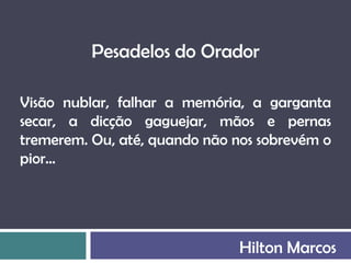 Pesadelos do Orador

Visão nublar, falhar a memória, a garganta
secar, a dicção gaguejar, mãos e pernas
tremerem. Ou, até, quando não nos sobrevém o
pior...




                               Hilton Marcos
 