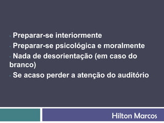 • Preparar-se interiormente
• Preparar-se psicológica e moralmente

• Nada de desorientação (em caso do
branco)
• Se acaso perder a atenção do auditório




                             Hilton Marcos
 