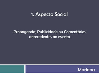 1. Aspecto Social


Propaganda; Publicidade ou Comentários
       antecedentes ao evento




                                 Mariana
 