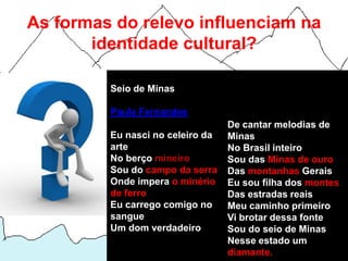 As formas do relevo influenciam na
       identidade cultural?

         Seio de Minas

         Paula Fernandes
                                  De cantar melodias de
         Eu nasci no celeiro da   Minas
         arte                     No Brasil inteiro
         No berço mineiro         Sou das Minas de ouro
         Sou do campo da serra    Das montanhas Gerais
         Onde impera o minério    Eu sou filha dos montes
         de ferro                 Das estradas reais
         Eu carrego comigo no     Meu caminho primeiro
         sangue                   Vi brotar dessa fonte
         Um dom verdadeiro        Sou do seio de Minas
                                  Nesse estado um
                                  diamante.
 