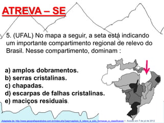 ATREVA – SE

    5. (UFAL) No mapa a seguir, a seta está indicando
    um importante compartimento regional de relevo do
    Brasil. Nesse compartimento, dominam :


   a) amplos dobramentos.
   b) serras cristalinas.
   c) chapadas.
   d) escarpas de falhas cristalinas.
   e) maciços residuais.

Adaptada de: http://www.geografiaparatodos.com.br/index.php?pag=capitulo_6_relevo_e_solo_formacao_e_classificacao >. Acesso em 7 de jul de 2012
 