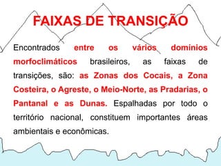 FAIXAS DE TRANSIÇÃO
Encontrados    entre    os        vários    domínios
morfoclimáticos    brasileiros,     as     faixas   de
transições, são: as Zonas dos Cocais, a Zona
Costeira, o Agreste, o Meio-Norte, as Pradarias, o
Pantanal e as Dunas. Espalhadas por todo o
território nacional, constituem importantes áreas
ambientais e econômicas.
 