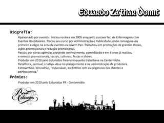 Biografia:
   Apaixonado por eventos. Iniciou na área em 2005 enquanto cursava Tec. de Enfermagem com
   Eventos Hospitalares. Trocou seu curso por Administração e Publicidade, onde conseguiu seu
   primeiro estágio na area de eventos na Jovem Pan. Trabalhou em promoções de grandes shows,
   ações promocionais e redação promocional.
   Passou por várias agências captando conhecimento, aprendizado e em 6 anos já realizou
   e eventos promocionais, sociais, culturais, festas e shows.
   Produtor em 2010 pelo Colunistas Paraná enquanto trabalhava na Centermídia.
   Detalhista, pontual, criativo. Atua no planejamento e na administração da produtora.
   Extrovertido, brincalhão, responsável, excêntrico com as exigencias dos clientes e
   perfeccionista.”
Prêmios:
   Produtor em 2010 pelo Colunistas PR - Centermídia
 