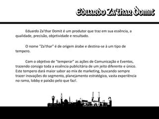 Eduardo Za’thar Domit é um produtor que traz em sua essência, a
qualidade, precisão, objetividade e resultado.

     O nome "Za'thar" é de origem árabe e destina-se à um tipo de
tempero.

       Com o objetivo de "temperar" as ações de Comunicação e Eventos,
trazendo consigo toda a essência publicitária de um jeito diferente e único.
Este tempero dará maior sabor ao mix de marketing, buscando sempre
trazer inovações do segmento, planejamento estratégico, vasta experiência
no ramo, lobby e paixão pelo que faz!.
 