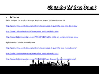 •   Release:
Salão Design e Decoração – 3º Lugar Produtor do Ano 2010 – Colunistas PR

http://promoview.com.br/canais/centermidia-com-acao-de-guerrilha-para-feira-de-design/

http://www.clickmarket.com.br/portal/index.php?cat=1&id=15686

http://eduardodomit.wordpress.com/2010/04/16/mobile-midia-um-complemento-de-peso/

Ação Passeio Ciclístico Mercadorama

http://promoview.com.br/canais/centermidia-com-acao-de-guerrilha-para-mercadorama/

http://www.clickmarket.com.br/portal/index.php?cat=1&id=15557

http://eduardodomit.wordpress.com/2010/04/16/acao-de-guerrilha-para-mercadorama/
 
