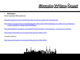 •   Release:
Verão Saudável Mercadorama

http://promoview.com.br/canais/centermidia-cria-verao-saudavel-do-mercadorama/

http://www.ccpr.org.br/interna.php?identificador=1&resultado=Mostrar&pagina=busca&busca=busca&palavra
     =centermidia&echo=1&pga=n&id=8299&pg=1

http://eduardodomit.wordpress.com/2010/01/14/centermidia-e-mercadorama-–-uma-parceria-saudavel/

http://www.clickmarket.com.br/portal/index.php?cat=1&id=15279

Torcedor Artilheiro

http://www.clickmarket.com.br/portal/index.php?cat=1&id=15910
 