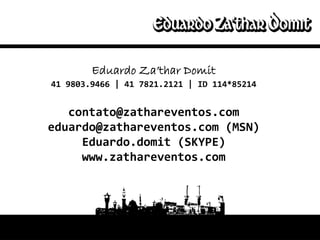 Eduardo Za’thar Domit
Eduardo Domit
  41 9803.9466 | 41   7821.2121 | ID 114*85214
Vitor Mune
    contato@zathareventos.com
 eduardo@zathareventos.com (MSN)
      Eduardo.domit (SKYPE)
      www.zathareventos.com
 