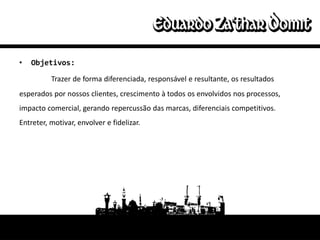 •   Objetivos:

          Trazer de forma diferenciada, responsável e resultante, os resultados
esperados por nossos clientes, crescimento à todos os envolvidos nos processos,
impacto comercial, gerando repercussão das marcas, diferenciais competitivos.
Entreter, motivar, envolver e fidelizar.
 