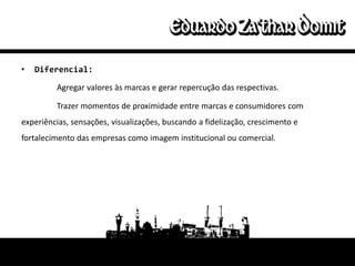 •   Diferencial:

         Agregar valores às marcas e gerar repercução das respectivas.

         Trazer momentos de proximidade entre marcas e consumidores com
experiências, sensações, visualizações, buscando a fidelização, crescimento e
fortalecimento das empresas como imagem institucional ou comercial.
 
