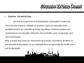 •   Eventos Corporativos:

         Um Evento Corporativo está diretamente relacionado à imagem de
marca de uma empresa, entidade ou produto, e para sua execução várias
atividades devem ser realizadas de forma simultânea, inúmeras pessoas com
características e em situações diferentes são envolvidas, quer na operação, quer
como participante.
Nele, o tempo atua como um instrumento de pressão, a ocorrência de falhas na
sua execução é inaceitável, e a sua realização deve ser executada de acordo com o
que foi planejado.
 