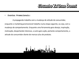 •   Eventos Promocionais:

         A propaganda trabalha com a mudança de atitude do consumidor,
enquanto o marketing promocional trabalha numa etapa seguinte, ou seja, com a
mudança de comportamento. Enquanto uma ferramenta gera desejo, inspiração,
motivação, despertando interesse, a outra gera ação, portanto comportamento, a
atitude do consumidor diante de marcas e/ou de produto.
 