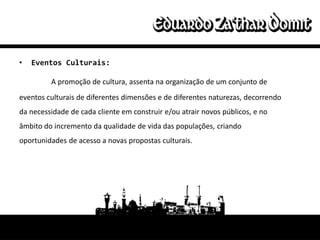 •   Eventos Culturais:

         A promoção de cultura, assenta na organização de um conjunto de
eventos culturais de diferentes dimensões e de diferentes naturezas, decorrendo
da necessidade de cada cliente em construir e/ou atrair novos públicos, e no
âmbito do incremento da qualidade de vida das populações, criando
oportunidades de acesso a novas propostas culturais.
 