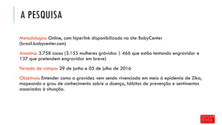 A PESQUISA
Metodologia: Online, com hiperlink disponibilizado no site BabyCenter
(brasil.babycenter.com)
Amostra: 3.758 casos (3.155 mulheres grávidas | 466 que estão tentando engravidar e
137 que pretendem engravidar em breve)
Período de campo: 29 de junho e 05 de julho de 2016
Objetivos: Entender como a gravidez vem sendo vivenciada em meio à epidemia de Zika,
mapeando o grau de conhecimento sobre a doença, hábitos de prevenção e sentimentos
associados à situação.
 