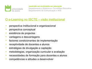 O e-Learning no ISCTE – visão institucional perspectiva institucional e organizacional perspectiva conceptual existência de projectos vantagens e desvantagens factores condicionantes de implementação receptividade de docentes e alunos estratégias de divulgação e captação metodologias, organização curricular e avaliação necessidades de formação para docentes e alunos competências e atitudes a desenvolver 