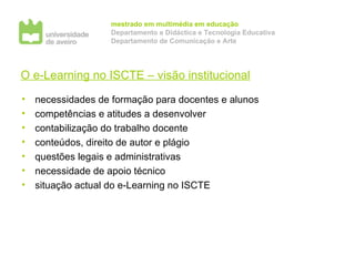 O e-Learning no ISCTE – visão institucional necessidades de formação para docentes e alunos competências e atitudes a desenvolver contabilização do trabalho docente conteúdos, direito de autor e plágio questões legais e administrativas necessidade de apoio técnico situação actual do e-Learning no ISCTE 