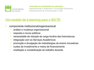 Um modelo de e-learning para o ISCTE componente institucional/organizacional análise e mudança organizacional resposta a novos públicos necessidade de redução da carga horária das licenciaturas integração com os Serviços Académicos promoção e divulgação de metodologias de ensino inovadoras custos de investimento e meios de financiamento creditação e contabilização do trabalho docente 