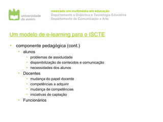 Um modelo de e-learning para o ISCTE componente pedagógica (cont.) alunos problemas de assiduidade disponibilização de conteúdos e comunicação necessidades dos alunos Docentes mudança do papel docente competências a adquirir mudança de competências iniciativas de captação Funcionários 